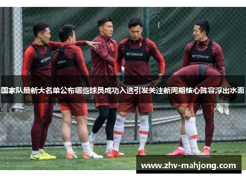 国家队最新大名单公布哪些球员成功入选引发关注新周期核心阵容浮出水面