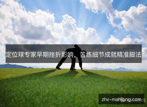 定位球专家早期挫折影响,苦练细节成就精准脚法 定位球专家早期挫折影响,苦练细节成就精准脚法